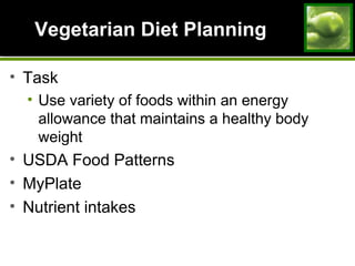 Vegetarian Diet PlanningVegetarian Diet Planning
• Task
• Use variety of foods within an energy
allowance that maintains a healthy body
weight
• USDA Food Patterns
• MyPlate
• Nutrient intakes
 