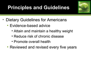 Principles and GuidelinesPrinciples and Guidelines
• Dietary Guidelines for Americans
• Evidence-based advice
• Attain and maintain a healthy weight
• Reduce risk of chronic disease
• Promote overall health
• Reviewed and revised every five years
 