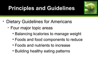 Principles and Guidelines
• Dietary Guidelines for Americans
• Four major topic areas
• Balancing kcalories to manage weight
• Foods and food components to reduce
• Foods and nutrients to increase
• Building healthy eating patterns
 
