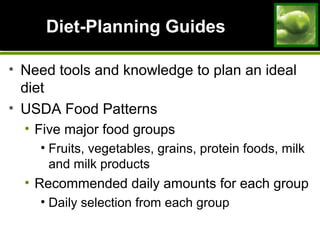Diet-Planning GuidesDiet-Planning Guides
• Need tools and knowledge to plan an ideal
diet
• USDA Food Patterns
• Five major food groups
• Fruits, vegetables, grains, protein foods, milk
and milk products
• Recommended daily amounts for each group
• Daily selection from each group
 