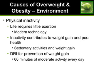 Causes of Overweight &Causes of Overweight &
Obesity – EnvironmentObesity – Environment
• Physical inactivity
• Life requires little exertion
• Modern technology
• Inactivity contributes to weight gain and poor
health
• Sedentary activities and weight gain
• DRI for prevention of weight gain
• 60 minutes of moderate activity every day
 