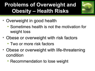 Problems of Overweight andProblems of Overweight and
Obesity – Health RisksObesity – Health Risks
• Overweight in good health
• Sometimes health is not the motivation for
weight loss
• Obese or overweight with risk factors
• Two or more risk factors
• Obese or overweight with life-threatening
condition
• Recommendation to lose weight
 