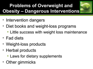 Problems of Overweight andProblems of Overweight and
Obesity – Dangerous InterventionsObesity – Dangerous Interventions
• Intervention dangers
• Diet books and weight-loss programs
• Little success with weight loss maintenance
• Fad diets
• Weight-loss products
• Herbal products
• Laws for dietary supplements
• Other gimmicks
 