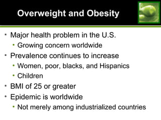 Overweight and ObesityOverweight and Obesity
• Major health problem in the U.S.
• Growing concern worldwide
• Prevalence continues to increase
• Women, poor, blacks, and Hispanics
• Children
• BMI of 25 or greater
• Epidemic is worldwide
• Not merely among industrialized countries
 