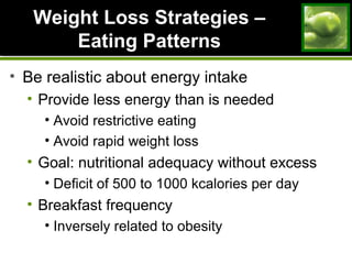 Weight Loss Strategies –Weight Loss Strategies –
Eating PatternsEating Patterns
• Be realistic about energy intake
• Provide less energy than is needed
• Avoid restrictive eating
• Avoid rapid weight loss
• Goal: nutritional adequacy without excess
• Deficit of 500 to 1000 kcalories per day
• Breakfast frequency
• Inversely related to obesity
 