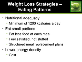 Weight Loss Strategies –Weight Loss Strategies –
Eating PatternsEating Patterns
• Nutritional adequacy
• Minimum of 1200 kcalories a day
• Eat small portions
• Eat less food at each meal
• Feel satisfied, not stuffed
• Structured meal replacement plans
• Lower energy density
• Cost
 