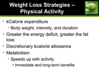 Weight Loss Strategies –Weight Loss Strategies –
Physical ActivityPhysical Activity
• kCalorie expenditure
• Body weight, intensity, and duration
• Greater the energy deficit, greater the fat
loss
• Discretionary kcalorie allowance
• Metabolism
• Speeds up with activity
• Immediate and long-term benefits
 