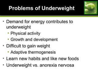 Problems of UnderweightProblems of Underweight
• Demand for energy contributes to
underweight
• Physical activity
• Growth and development
• Difficult to gain weight
• Adaptive thermogenesis
• Learn new habits and like new foods
• Underweight vs. anorexia nervosa
 
