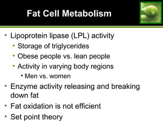 Fat Cell MetabolismFat Cell Metabolism
• Lipoprotein lipase (LPL) activity
• Storage of triglycerides
• Obese people vs. lean people
• Activity in varying body regions
• Men vs. women
• Enzyme activity releasing and breaking
down fat
• Fat oxidation is not efficient
• Set point theory
 