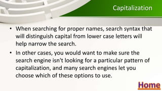 Capitalization
• When searching for proper names, search syntax that
will distinguish capital from lower case letters will
help narrow the search.
• In other cases, you would want to make sure the
search engine isn't looking for a particular pattern of
capitalization, and many search engines let you
choose which of these options to use.
 