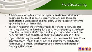 Field Searching
• All database records are divided up into fields. Almost all search
engines in CD-ROM or online library products and the more
sophisticated Web search engines allow users to search for terms
appearing in a particular field.
• This can help immensely when you're looking for a very specific
item. Say that you're looking for a psychology paper by a professor
from the University of Michigan and all you remember about the
paper is that it had something about Freud and Jung in its title.
• If you think it may be on the Web, you can do a search in Alta Vista,
searching for "Freud" AND "Jung" and limit your search to the
"umich.edu" domain, which gives you a pretty good chance of
finding it, if it's there.
 