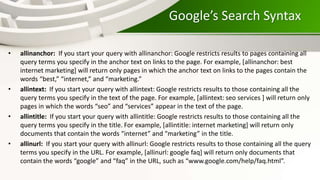 Google’s Search Syntax
• allinanchor: If you start your query with allinanchor: Google restricts results to pages containing all
query terms you specify in the anchor text on links to the page. For example, [allinanchor: best
internet marketing] will return only pages in which the anchor text on links to the pages contain the
words “best,” “internet,” and “marketing.”
• allintext: If you start your query with allintext: Google restricts results to those containing all the
query terms you specify in the text of the page. For example, [allintext: seo services ] will return only
pages in which the words “seo” and “services” appear in the text of the page.
• allintitle: If you start your query with allintitle: Google restricts results to those containing all the
query terms you specify in the title. For example, [allintitle: internet marketing] will return only
documents that contain the words “internet” and “marketing” in the title.
• allinurl: If you start your query with allinurl: Google restricts results to those containing all the query
terms you specify in the URL. For example, [allinurl: google faq] will return only documents that
contain the words “google” and “faq” in the URL, such as “www.google.com/help/faq.html”.
 