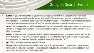 Google’s Search Syntax
• author: If you include author: in your query, Google will restrict your Google Groups results to
include newsgroup articles by the author you specify. The author can be a full or partial name or
email address. For example, [ seo author:john author:doe ] or [ seo author:doe@someaddress.com ]
return articles that contain the word “seo” written by John Doe or doe@someaddress.com.
• cache: The query cache:url will display Google’s cached version of a web page, instead of the current
version of the page. For example, [ cache:www.espn.com] will show Google’s cached version of the
ESPN home page.
• define: If you start your query with define: Google shows definitions from pages on the web for the
term that follows. This advanced search operator is useful for finding definitions of words, phrases,
and acronyms. For example, [ define: seo ] will show definitions for “SEO”.
• ext: This is an undocumented alias for filetype:
• filetype: If you include filetype:suffix in your query, Google will restrict the results to pages whose
names end in suffix. For example, [ seo evaluation filetype:pdf ] will return Adobe Acrobat pdf files
that match the terms “seo” and “evaluation.”
 
