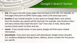 Google’s Search Syntax
• link: The query link:URL shows pages that link back to that URL. For example, to
find pages that point to ESPN’s home page, enter:[ link:www.espn.com ]
• location: If you include location: in your query on Google News, only articles
from the location you specify will be returned. For example, [seo location:india ]
will show articles that match the term “seo” from sites in India. Many other
country names work; try them and see.
• movie: If you include movie: in your query, Google will find movie-related
information.
• phonebook: If you start your query with phonebook: Google shows all public
U.S. residence telephone listings (name, address, phone number) for the person
you specify.
 