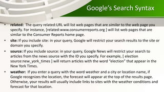 Google’s Search Syntax
• related: The query related:URL will list web pages that are similar to the web page you
specify. For instance, [related:www.consumerreports.org ] will list web pages that are
similar to the Consumer Reports home page.
• site: If you include site: in your query, Google will restrict your search results to the site or
domain you specify.
• source: If you include source: in your query, Google News will restrict your search to
articles from the news source with the ID you specify. For example, [ election
source:new_york_times ] will return articles with the word “election” that appear in the
New York Times.
• weather: If you enter a query with the word weather and a city or location name, if
Google recognizes the location, the forecast will appear at the top of the results page.
Otherwise, your results will usually include links to sites with the weather conditions and
forecast for that location.
 