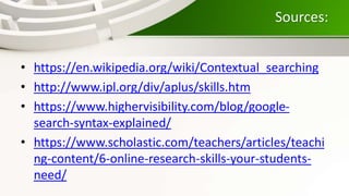 Sources:
• https://en.wikipedia.org/wiki/Contextual_searching
• http://www.ipl.org/div/aplus/skills.htm
• https://www.highervisibility.com/blog/google-
search-syntax-explained/
• https://www.scholastic.com/teachers/articles/teachi
ng-content/6-online-research-skills-your-students-
need/
 