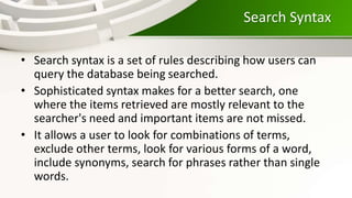 Search Syntax
• Search syntax is a set of rules describing how users can
query the database being searched.
• Sophisticated syntax makes for a better search, one
where the items retrieved are mostly relevant to the
searcher's need and important items are not missed.
• It allows a user to look for combinations of terms,
exclude other terms, look for various forms of a word,
include synonyms, search for phrases rather than single
words.
 
