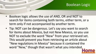 Boolean Logic
• Boolean logic allows the use of AND, OR and NOT to
search for items containing both terms, either term, or a
term only if not accompanied by another term.
• Tip: NOT can be dangerous. Let's say you want to search
for items about Mexico, but not New Mexico, so you use
NOT to exclude the word "New" from your retrieved set.
This would prevent you from retrieving an article about
"New regulations in Mexico" because it contained the
word "New," though that wasn't what you intended.
 