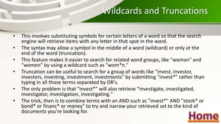 Wildcards and Truncations
• This involves substituting symbols for certain letters of a word so that the search
engine will retrieve items with any letter in that spot in the word.
• The syntax may allow a symbol in the middle of a word (wildcard) or only at the
end of the word (truncation).
• This feature makes it easier to search for related word groups, like "woman" and
"women" by using a wildcard such as "wom*n."
• Truncation can be useful to search for a group of words like "invest, investor,
investors, investing, investment, investments" by submitting "invest*" rather than
typing in all those terms separated by OR's.
• The only problem is that "invest*" will also retrieve "investigate, investigated,
investigator, investigation, investigating."
• The trick, then is to combine terms with an AND such as "invest*" AND "stock* or
bond* or financ* or money" to try and narrow your retrieved set to the kind of
documents you're looking for.
 
