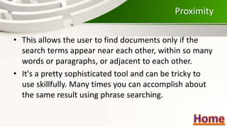 Proximity
• This allows the user to find documents only if the
search terms appear near each other, within so many
words or paragraphs, or adjacent to each other.
• It's a pretty sophisticated tool and can be tricky to
use skillfully. Many times you can accomplish about
the same result using phrase searching.
 