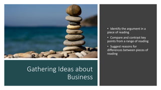 Gathering Ideas about
Business
• Identify the argument in a
piece of reading
• Compare and contrast key
points from a range of reading
• Suggest reasons for
differences between pieces of
reading
 