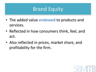 Brand Equity 
• The added value endowed to products and 
services. 
• Reflected in how consumers think, feel, and 
act. 
• Also reflected in prices, market share, and 
profitability for the firm. 
 