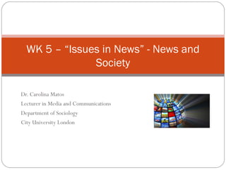 Dr. Carolina Matos
Lecturer in Media and Communications
Department of Sociology
City University London
WK 5 – “Issues in News” - News and
Society
 