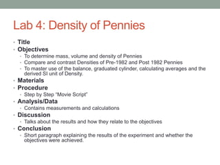 Lab 4: Density of Pennies
• Title
• Objectives
   • To determine mass, volume and density of Pennies
   • Compare and contrast Densities of Pre-1982 and Post 1982 Pennies
   • To master use of the balance, graduated cylinder, calculating averages and the
     derived SI unit of Density.
• Materials
• Procedure
   • Step by Step “Movie Script”
• Analysis/Data
   • Contains measurements and calculations
• Discussion
   • Talks about the results and how they relate to the objectives
• Conclusion
   • Short paragraph explaining the results of the experiment and whether the
     objectives were achieved.
 