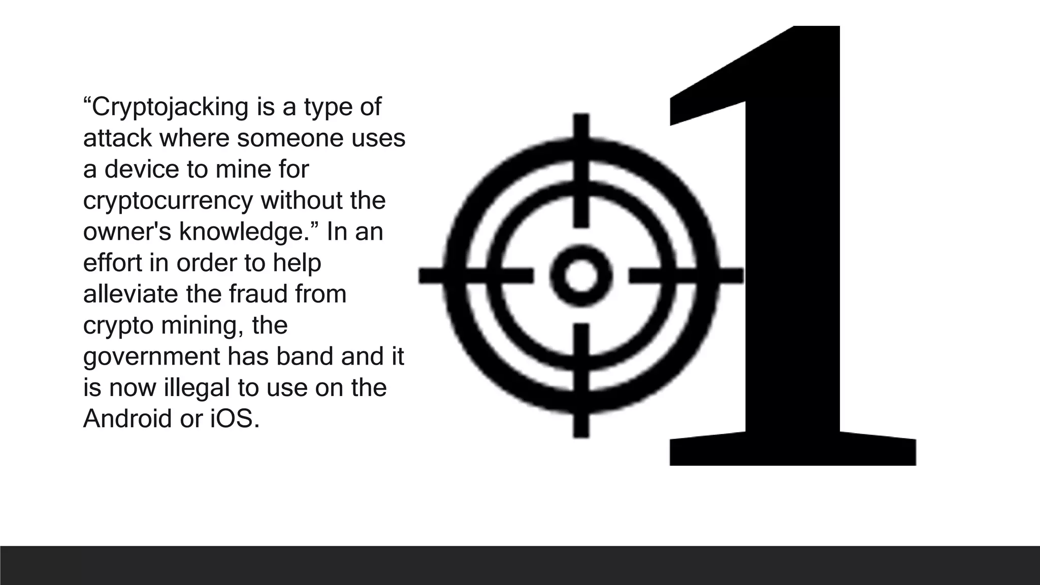 “Cryptojacking is a type of
attack where someone uses
a device to mine for
cryptocurrency without the
owner's knowledge.” In an
effort in order to help
alleviate the fraud from
crypto mining, the
government has band and it
is now illegal to use on the
Android or iOS.
 