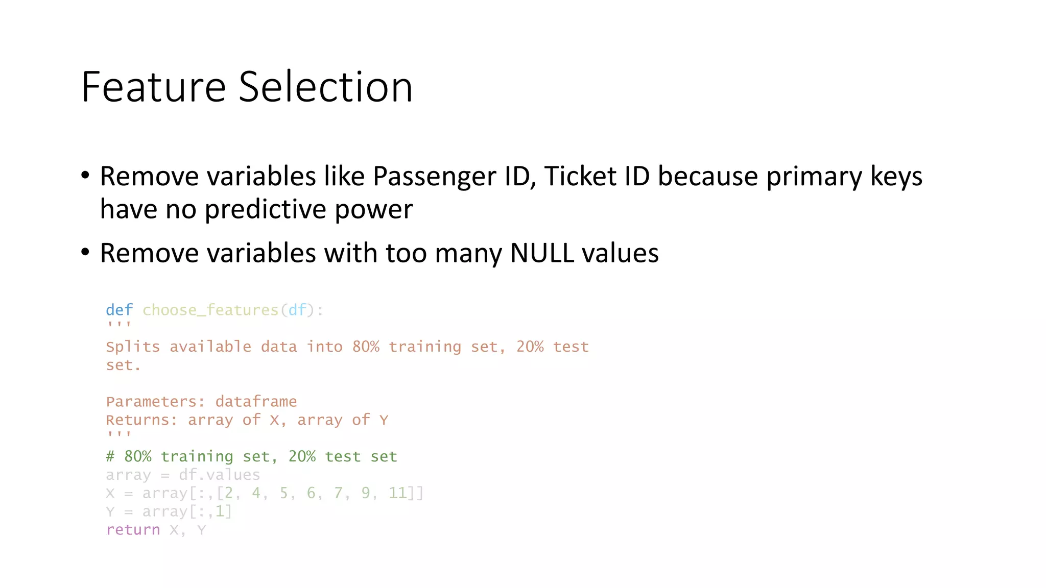 Feature Selection
• Remove variables like Passenger ID, Ticket ID because primary keys
have no predictive power
• Remove variables with too many NULL values
def choose_features(df):
'''
Splits available data into 80% training set, 20% test
set.
Parameters: dataframe
Returns: array of X, array of Y
'''
# 80% training set, 20% test set
array = df.values
X = array[:,[2, 4, 5, 6, 7, 9, 11]]
Y = array[:,1]
return X, Y
 