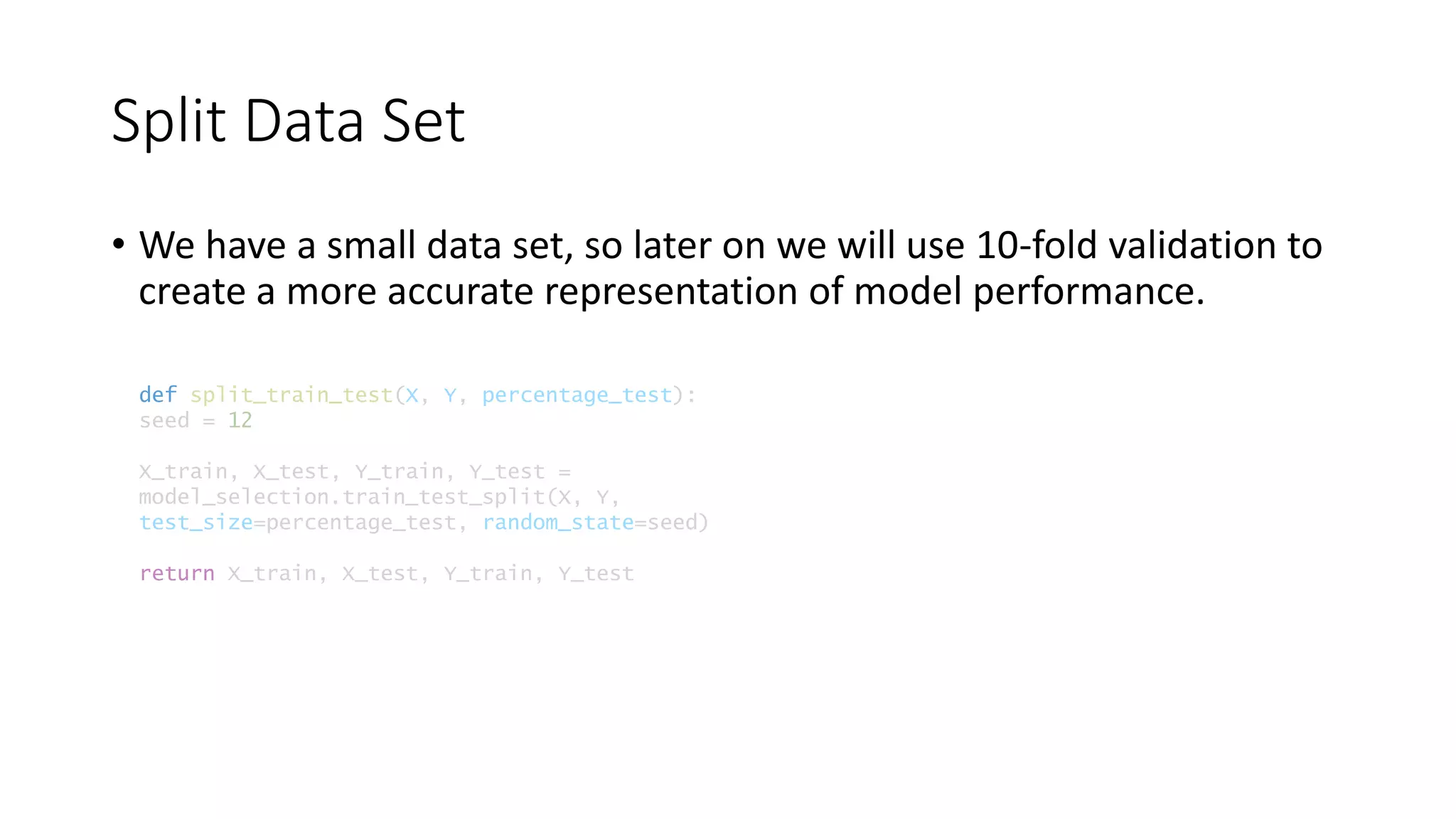 Split Data Set
def split_train_test(X, Y, percentage_test):
seed = 12
X_train, X_test, Y_train, Y_test =
model_selection.train_test_split(X, Y,
test_size=percentage_test, random_state=seed)
return X_train, X_test, Y_train, Y_test
• We have a small data set, so later on we will use 10-fold validation to
create a more accurate representation of model performance.
 