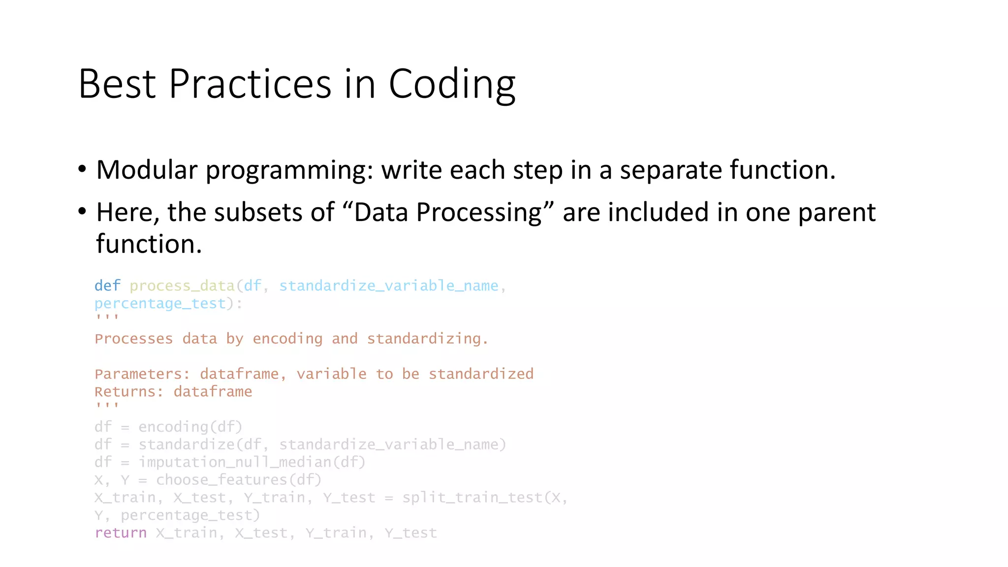 Best Practices in Coding
• Modular programming: write each step in a separate function.
• Here, the subsets of “Data Processing” are included in one parent
function.
def process_data(df, standardize_variable_name,
percentage_test):
'''
Processes data by encoding and standardizing.
Parameters: dataframe, variable to be standardized
Returns: dataframe
'''
df = encoding(df)
df = standardize(df, standardize_variable_name)
df = imputation_null_median(df)
X, Y = choose_features(df)
X_train, X_test, Y_train, Y_test = split_train_test(X,
Y, percentage_test)
return X_train, X_test, Y_train, Y_test
 