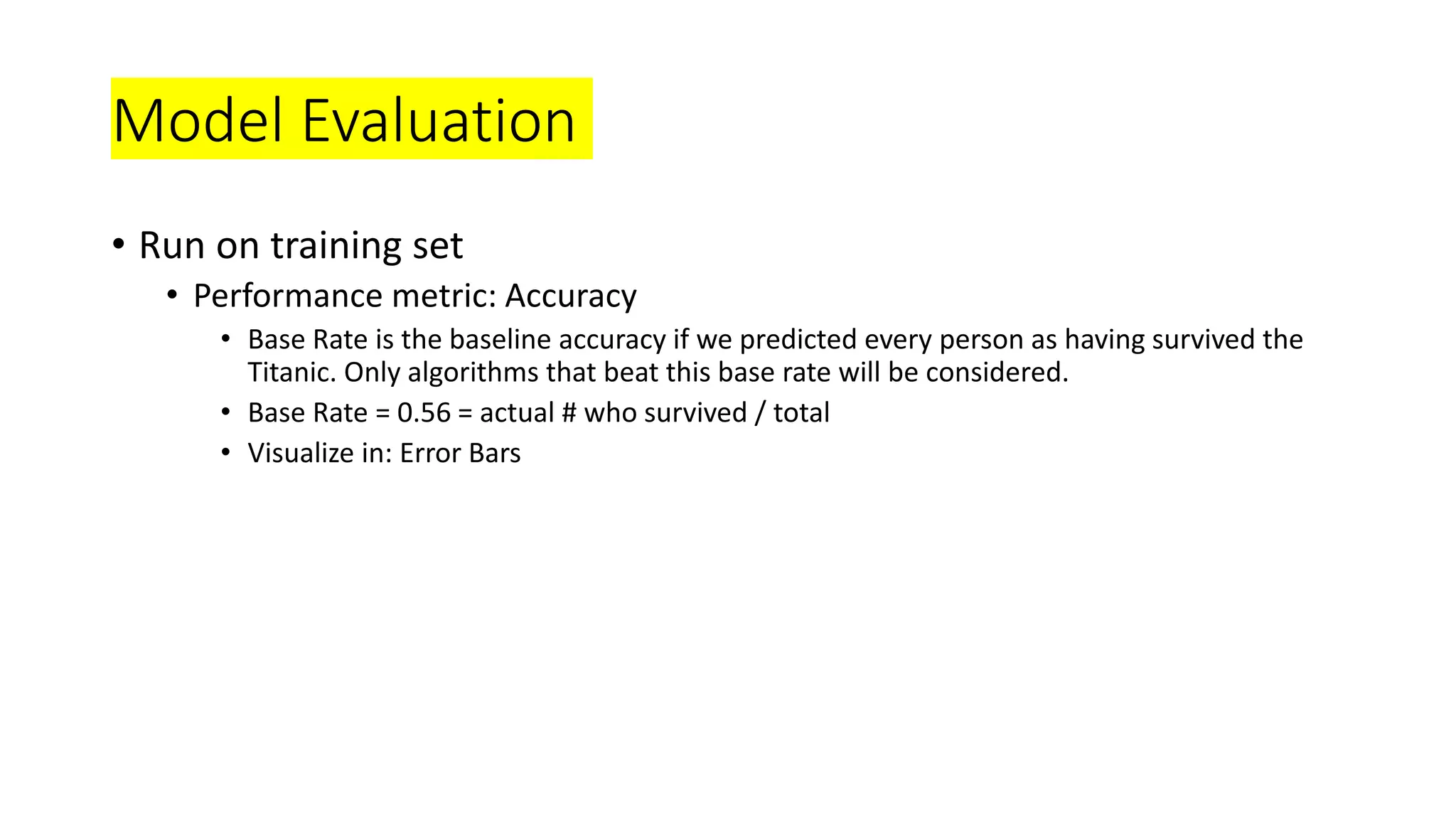 Model Evaluation
• Run on training set
• Performance metric: Accuracy
• Base Rate is the baseline accuracy if we predicted every person as having survived the
Titanic. Only algorithms that beat this base rate will be considered.
• Base Rate = 0.56 = actual # who survived / total
• Visualize in: Error Bars
 