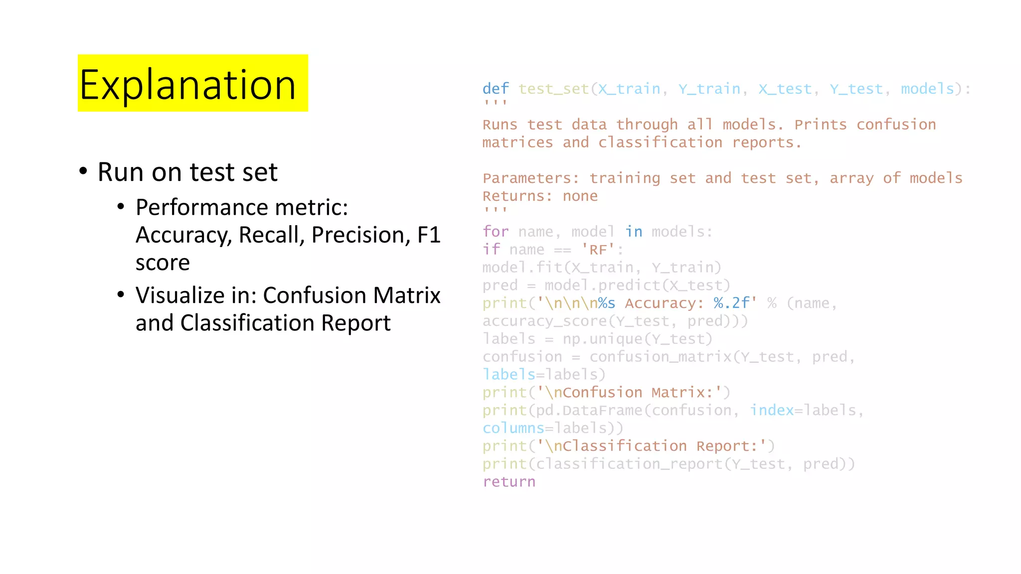 Explanation
• Run on test set
• Performance metric:
Accuracy, Recall, Precision, F1
score
• Visualize in: Confusion Matrix
and Classification Report
def test_set(X_train, Y_train, X_test, Y_test, models):
'''
Runs test data through all models. Prints confusion
matrices and classification reports.
Parameters: training set and test set, array of models
Returns: none
'''
for name, model in models:
if name == 'RF':
model.fit(X_train, Y_train)
pred = model.predict(X_test)
print('nnn%s Accuracy: %.2f' % (name,
accuracy_score(Y_test, pred)))
labels = np.unique(Y_test)
confusion = confusion_matrix(Y_test, pred,
labels=labels)
print('nConfusion Matrix:')
print(pd.DataFrame(confusion, index=labels,
columns=labels))
print('nClassification Report:')
print(classification_report(Y_test, pred))
return
 