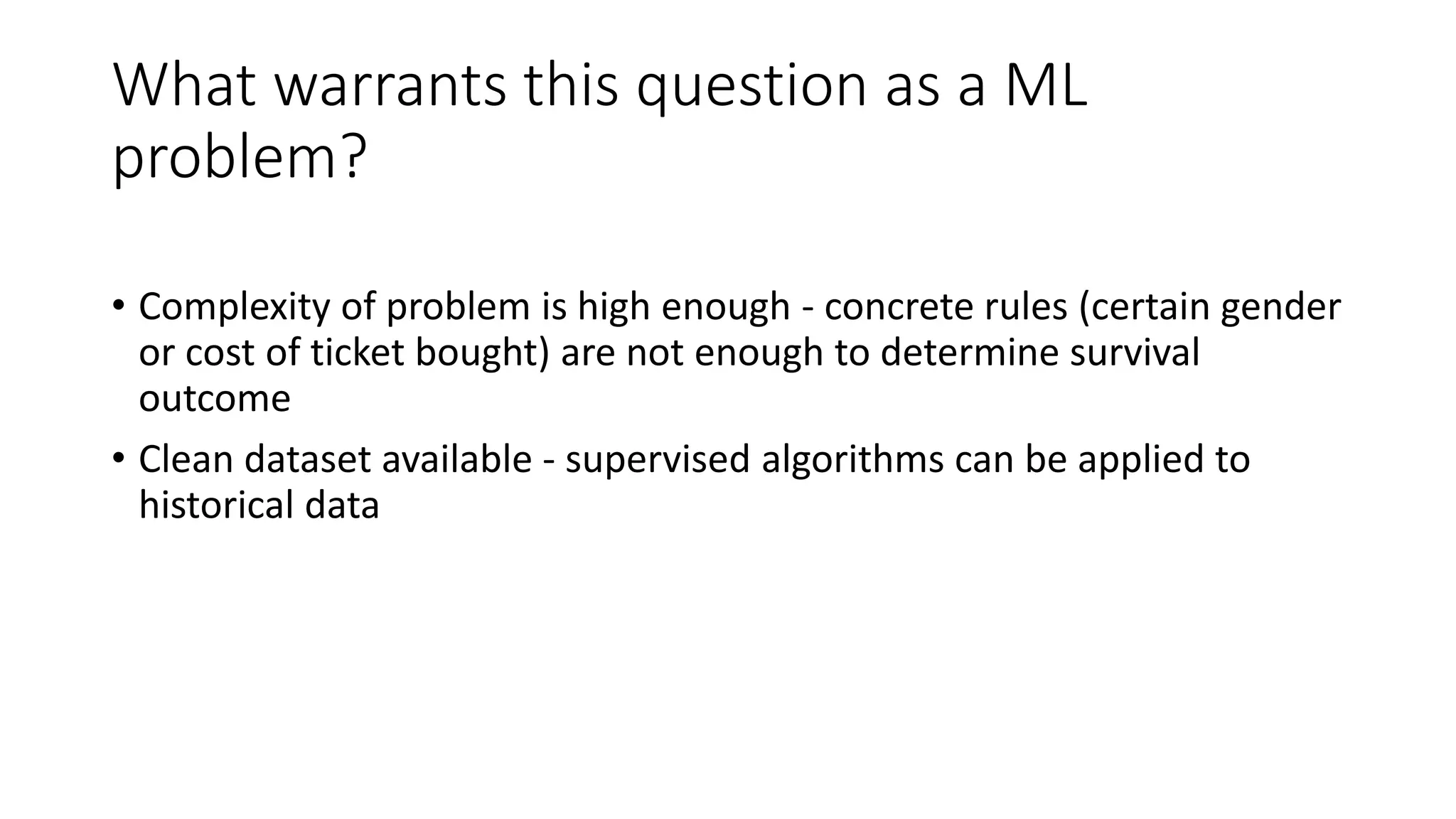 What warrants this question as a ML
problem?
• Complexity of problem is high enough - concrete rules (certain gender
or cost of ticket bought) are not enough to determine survival
outcome
• Clean dataset available - supervised algorithms can be applied to
historical data
 