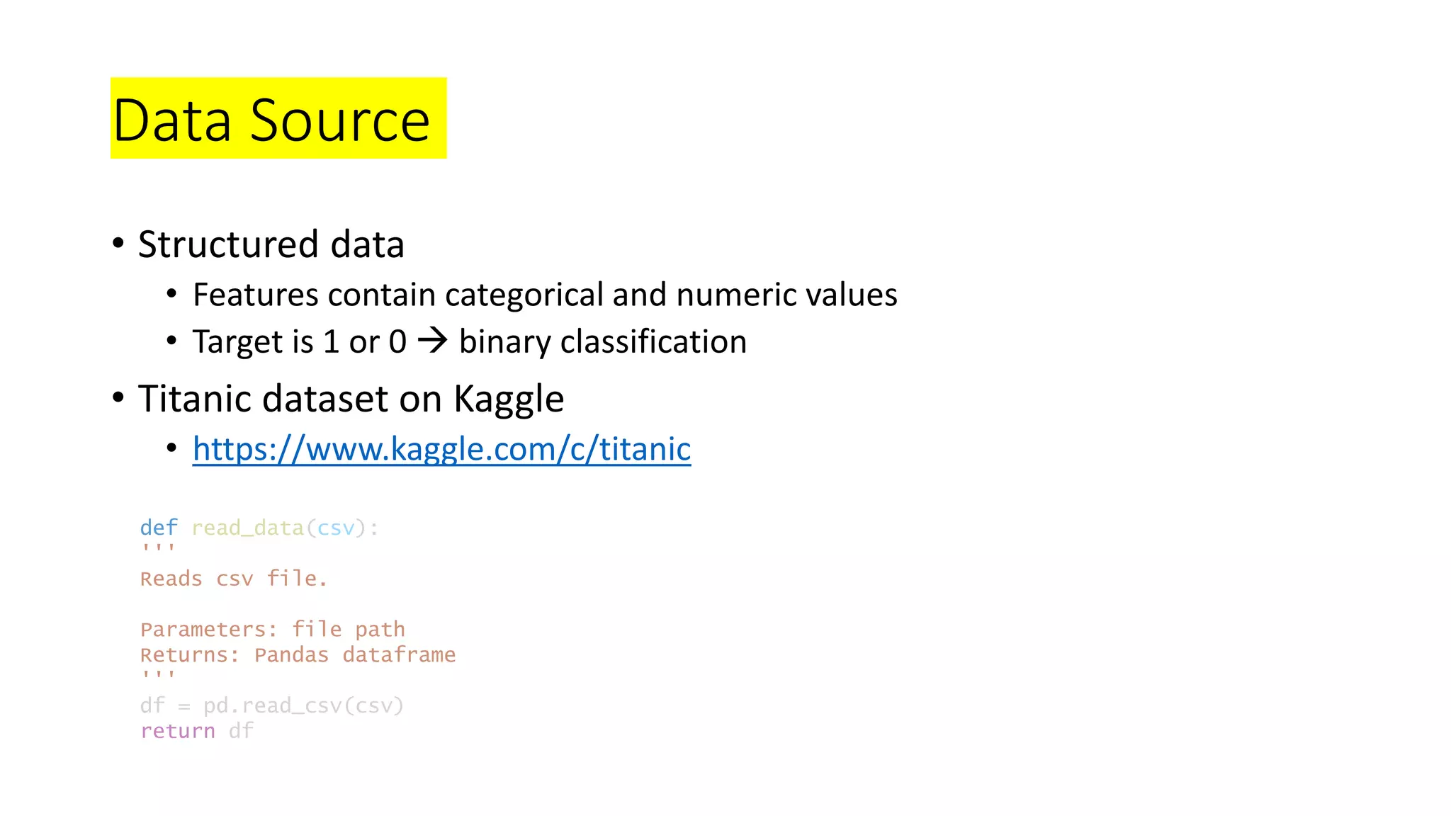 Data Source
• Structured data
• Features contain categorical and numeric values
• Target is 1 or 0  binary classification
• Titanic dataset on Kaggle
• https://www.kaggle.com/c/titanic
def read_data(csv):
'''
Reads csv file.
Parameters: file path
Returns: Pandas dataframe
'''
df = pd.read_csv(csv)
return df
 