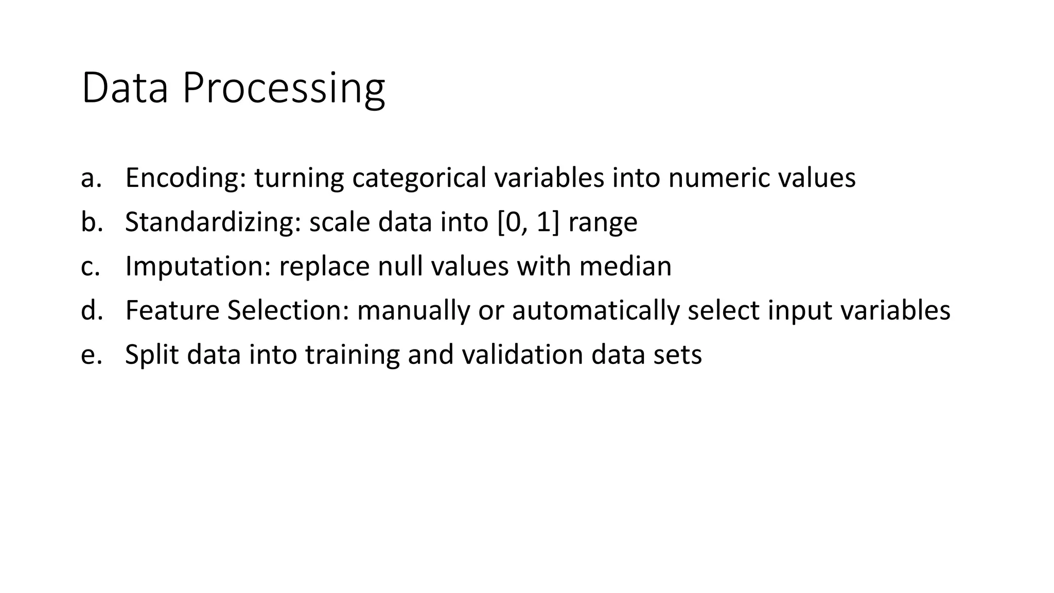 Data Processing
a. Encoding: turning categorical variables into numeric values
b. Standardizing: scale data into [0, 1] range
c. Imputation: replace null values with median
d. Feature Selection: manually or automatically select input variables
e. Split data into training and validation data sets
 