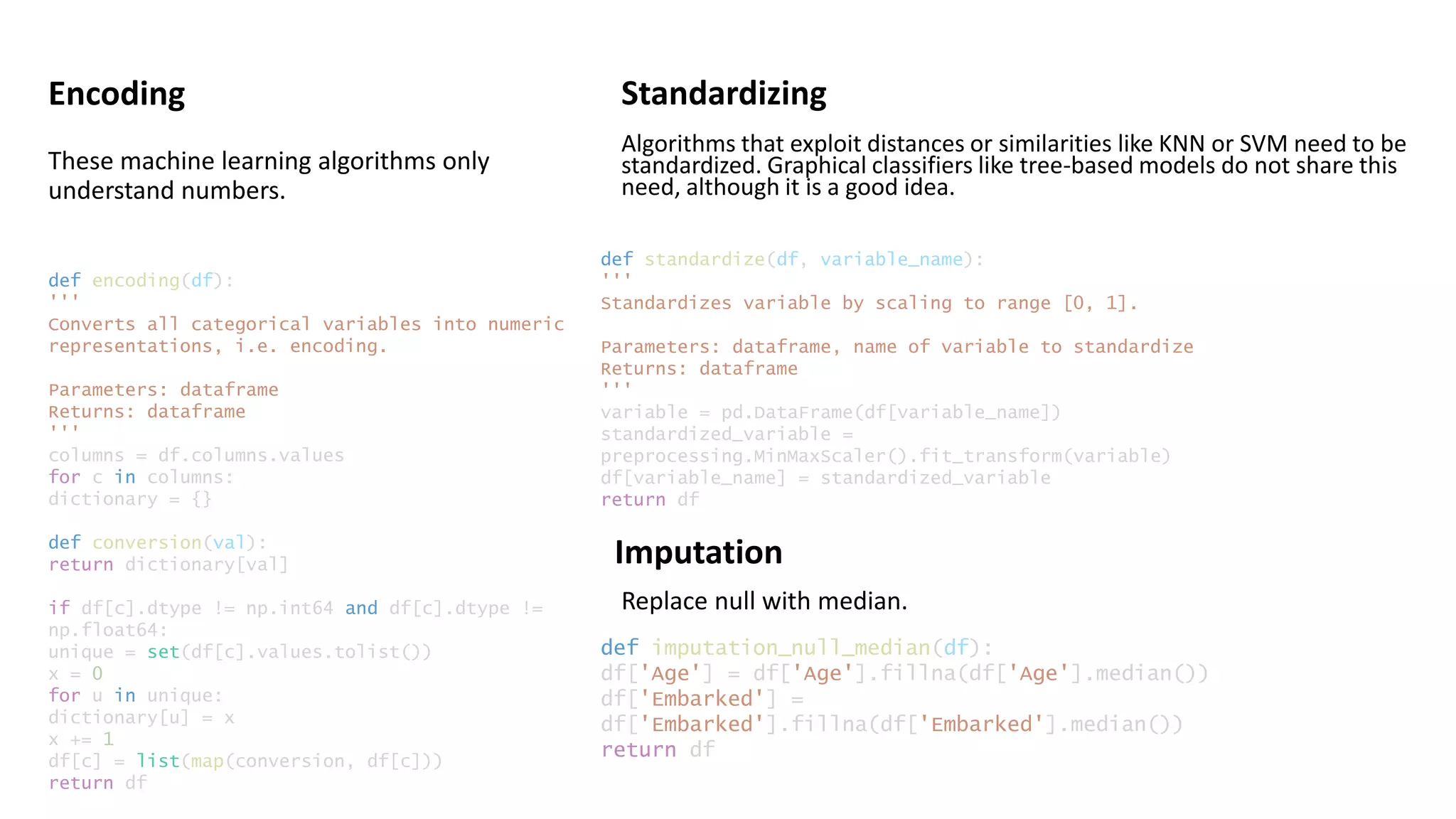 Encoding Standardizing
def encoding(df):
'''
Converts all categorical variables into numeric
representations, i.e. encoding.
Parameters: dataframe
Returns: dataframe
'''
columns = df.columns.values
for c in columns:
dictionary = {}
def conversion(val):
return dictionary[val]
if df[c].dtype != np.int64 and df[c].dtype !=
np.float64:
unique = set(df[c].values.tolist())
x = 0
for u in unique:
dictionary[u] = x
x += 1
df[c] = list(map(conversion, df[c]))
return df
def standardize(df, variable_name):
'''
Standardizes variable by scaling to range [0, 1].
Parameters: dataframe, name of variable to standardize
Returns: dataframe
'''
variable = pd.DataFrame(df[variable_name])
standardized_variable =
preprocessing.MinMaxScaler().fit_transform(variable)
df[variable_name] = standardized_variable
return df
Imputation
def imputation_null_median(df):
df['Age'] = df['Age'].fillna(df['Age'].median())
df['Embarked'] =
df['Embarked'].fillna(df['Embarked'].median())
return df
These machine learning algorithms only
understand numbers.
Algorithms that exploit distances or similarities like KNN or SVM need to be
standardized. Graphical classifiers like tree-based models do not share this
need, although it is a good idea.
Replace null with median.
 