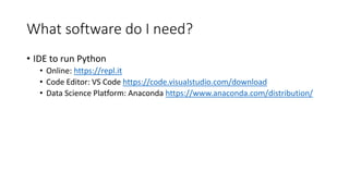 What software do I need?
• IDE to run Python
• Online: https://repl.it
• Code Editor: VS Code https://code.visualstudio.com/download
• Data Science Platform: Anaconda https://www.anaconda.com/distribution/
 