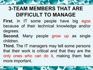3-TEAM MEMBERS THAT ARE
DIFFICULT TO MANAGE
First, in IT some people have big egos
because of their technical knowledge and/or
degrees.
Second, Many people grow up as single
children.
Third, The IT managers may tell some persons
that their work is critical and that they are the
only ones who can do it, making them feel
more important.
 