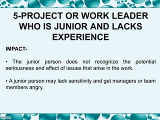 5-PROJECT OR WORK LEADER
WHO IS JUNIOR AND LACKS
EXPERIENCE
IMPACT-
• The junior person does not recognize the potential
seriousness and effect of issues that arise in the work.
• A junior person may lack sensitivity and get managers or team
members angry.
 