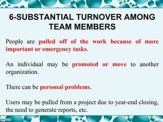6-SUBSTANTIAL TURNOVER AMONG
TEAM MEMBERS
People are pulled off of the work because of more
important or emergency tasks.
An individual may be promoted or move to another
organization.
There can be personal problems.
Users may be pulled from a project due to year-end closing,
the need to generate reports, etc.
 