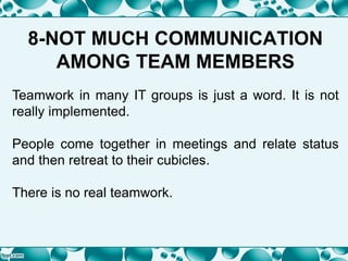 8-NOT MUCH COMMUNICATION
AMONG TEAM MEMBERS
Teamwork in many IT groups is just a word. It is not
really implemented.
People come together in meetings and relate status
and then retreat to their cubicles.
There is no real teamwork.
 