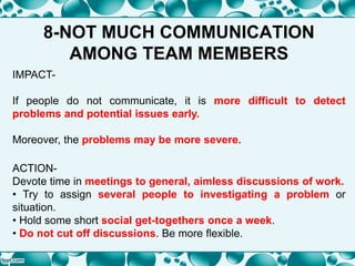 8-NOT MUCH COMMUNICATION
AMONG TEAM MEMBERS
IMPACT-
If people do not communicate, it is more difficult to detect
problems and potential issues early.
Moreover, the problems may be more severe.
ACTION-
Devote time in meetings to general, aimless discussions of work.
• Try to assign several people to investigating a problem or
situation.
• Hold some short social get-togethers once a week.
• Do not cut off discussions. Be more flexible.
 