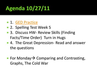    1. GED Practice
   2. Spelling Test Week 5
   3. Discuss HW- Review Skills (Finding
    Facts/Time Order) Turn in Hugs
   4. The Great Depression- Read and answer
    the questions

   For Monday Comparing and Contrasting,
    Graphs, The Cold War
 