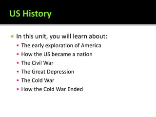    In this unit, you will learn about:
     The early exploration of America
     How the US became a nation
     The Civil War
     The Great Depression
     The Cold War
     How the Cold War Ended
 