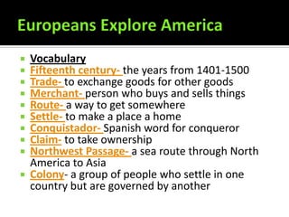  Vocabulary
 Fifteenth century- the years from 1401-1500
 Trade- to exchange goods for other goods
 Merchant- person who buys and sells things
 Route- a way to get somewhere
 Settle- to make a place a home
 Conquistador- Spanish word for conqueror
 Claim- to take ownership
 Northwest Passage- a sea route through North
  America to Asia
 Colony- a group of people who settle in one
  country but are governed by another
 