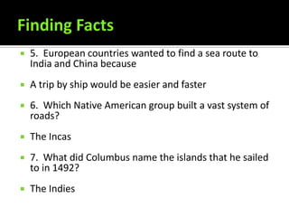    5. European countries wanted to find a sea route to
    India and China because
   A trip by ship would be easier and faster
   6. Which Native American group built a vast system of
    roads?
   The Incas
   7. What did Columbus name the islands that he sailed
    to in 1492?
   The Indies
 