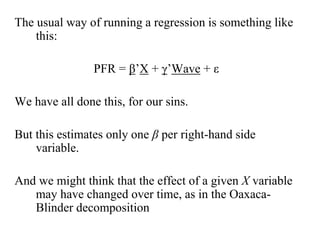 The usual way of running a regression is something like 
this: 
PFR = β’X + γ’Wave + ε 
We have all done this, for our sins. 
But this estimates only one β per right-hand side 
variable. 
And we might think that the effect of a given X variable 
may have changed over time, as in the Oaxaca- 
Blinder decomposition 
 