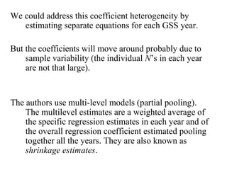 We could address this coefficient heterogeneity by 
estimating separate equations for each GSS year. 
But the coefficients will move around probably due to 
sample variability (the individual N’s in each year 
are not that large). 
The authors use multi-level models (partial pooling). 
The multilevel estimates are a weighted average of 
the specific regression estimates in each year and of 
the overall regression coefficient estimated pooling 
together all the years. They are also known as 
shrinkage estimates. 
 